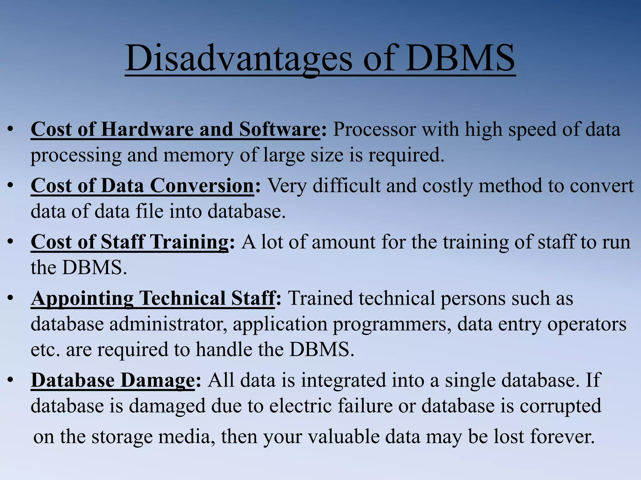 Disadvantages of DBMS
&bull; Cost of Hardware and Software: Processor with high speed of data
processing and memory of large size is required.
&bull; Cost of Data Conversion: Very difficult and costly method to convert
data of data file into database.
&bull; Cost of Staff Training: A lot of amount for the training of staff to run
the DBMS.
&bull; Appointing Technical Staff: Trained technical persons such as
database administrator, application programmers, data entry operators
etc. are required to handle the DBMS.
&bull; Database Damage: All data is integrated into a single database. If
database is damaged due to electric failure or database is corrupted
on the storage media, then your valuable data may be lost forever.
 