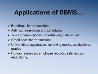 Applications of DBMS....
 Banking: for transactions
 Airlines: reservation and schedules
 Tele communications: for retrieving data of user
 Credit card: for transactions
 Universities: registration, retrieving marks, applications,
grades
 Human resources: employee records, salaries, tax
deductions,
 