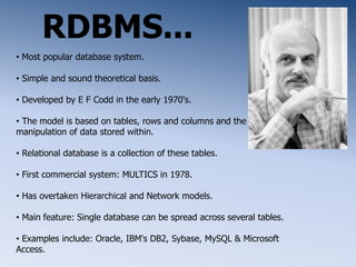 RDBMS...
• Most popular database system.
• Simple and sound theoretical basis.
• Developed by E F Codd in the early 1970's.
• The model is based on tables, rows and columns and the
manipulation of data stored within.
• Relational database is a collection of these tables.
• First commercial system: MULTICS in 1978.
• Has overtaken Hierarchical and Network models.
• Main feature: Single database can be spread across several tables.
• Examples include: Oracle, IBM's DB2, Sybase, MySQL & Microsoft
Access.
 