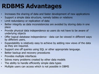 RDBMS Advantages
• Increases the sharing of data and faster development of new applications
• Support a simple data structure, namely tables or relations
• Limit redundancy or replication of data
• Better integrity as data inconsistencies are avoided by storing data in one
place
• Provide physical data independence so users do not have to be aware of
underlying objects
• Offer logical database independence - data can be viewed in different ways
by different users.
• Expandability is relatively easy to achieve by adding new views of the data
as they are required.
• Support one off queries using SQL or other appropriate language.
• Better backup and recovery procedures
• Provides multiple interfaces
• Solves many problems created by other data models
• The ability to handle efficiently simple data types
• Multiple users can access which is not possible in DBMS
 