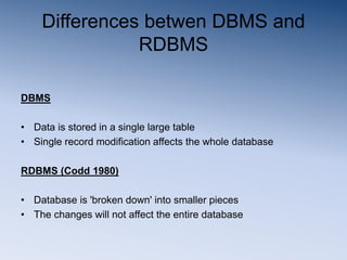Differences betwen DBMS and
RDBMS
DBMS
• Data is stored in a single large table
• Single record modification affects the whole database
RDBMS (Codd 1980)
• Database is 'broken down' into smaller pieces
• The changes will not affect the entire database
 