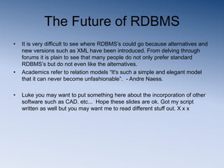 The Future of RDBMS
• It is very difficult to see where RDBMS’s could go because alternatives and
new versions such as XML have been introduced. From delving through
forums it is plain to see that many people do not only prefer standard
RDBMS’s but do not even like the alternatives.
• Academics refer to relation models “It's such a simple and elegant model
that it can never become unfashionable”. - Andre Naess.
• Luke you may want to put something here about the incorporation of other
software such as CAD. etc... Hope these slides are ok. Got my script
written as well but you may want me to read different stuff out. X x x
 