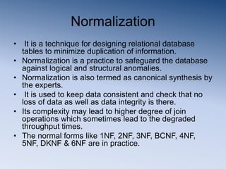 Normalization
• It is a technique for designing relational database
tables to minimize duplication of information.
• Normalization is a practice to safeguard the database
against logical and structural anomalies.
• Normalization is also termed as canonical synthesis by
the experts.
• It is used to keep data consistent and check that no
loss of data as well as data integrity is there.
• Its complexity may lead to higher degree of join
operations which sometimes lead to the degraded
throughput times.
• The normal forms like 1NF, 2NF, 3NF, BCNF, 4NF,
5NF, DKNF & 6NF are in practice.
 