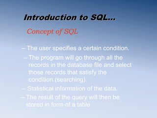 Introduction to SQL…
Concept of SQL
– The user specifies a certain condition.
– The result of the query will then be
stored in form of a table.
– Statistical information of the data.
– The program will go through all the
records in the database file and select
those records that satisfy the
condition.(searching).
 