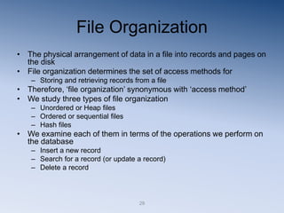 29
File Organization
• The physical arrangement of data in a file into records and pages on
the disk
• File organization determines the set of access methods for
– Storing and retrieving records from a file
• Therefore, ‘file organization’ synonymous with ‘access method’
• We study three types of file organization
– Unordered or Heap files
– Ordered or sequential files
– Hash files
• We examine each of them in terms of the operations we perform on
the database
– Insert a new record
– Search for a record (or update a record)
– Delete a record
 