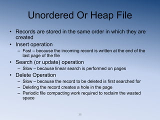 30
Unordered Or Heap File
• Records are stored in the same order in which they are
created
• Insert operation
– Fast – because the incoming record is written at the end of the
last page of the file
• Search (or update) operation
– Slow – because linear search is performed on pages
• Delete Operation
– Slow – because the record to be deleted is first searched for
– Deleting the record creates a hole in the page
– Periodic file compacting work required to reclaim the wasted
space
 