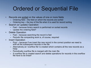 31
Ordered or Sequential File
• Records are sorted on the values of one or more fields
– Ordering field – the field on which the records are sorted
– Ordering key – the key of the file when it is used for record sorting
• Search (or update) Operation
– Fast – because binary search is performed on sorted records
– Update the ordering field?
• Delete Operation
– Fast – because searching the record is fast
– Periodic file compacting work is, of course, required
• Insert Operation
– Poor – because if we insert the new record in the correct position we need to
shift all the subsequent records in the file
– Alternatively an ‘overflow file’ is created which contains all the new records as a
heap
– Periodically overflow file is merged with the main file
– If overflow file is created search and delete operations for records in the overflow
file have to be linear!
 