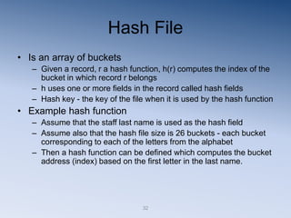 32
Hash File
• Is an array of buckets
– Given a record, r a hash function, h(r) computes the index of the
bucket in which record r belongs
– h uses one or more fields in the record called hash fields
– Hash key - the key of the file when it is used by the hash function
• Example hash function
– Assume that the staff last name is used as the hash field
– Assume also that the hash file size is 26 buckets - each bucket
corresponding to each of the letters from the alphabet
– Then a hash function can be defined which computes the bucket
address (index) based on the first letter in the last name.
 