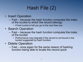 33
Hash File (2)
• Insert Operation
– Fast – because the hash function computes the index
of the bucket to which the record belongs
• If that bucket is full you go to the next free one
• Search Operation
– Fast – because the hash function computes the index
of the bucket
• Performance may degrade if the record is not found in the
bucket suggested by hash function
• Delete Operation
– Fast – once again for the same reason of hashing
function being able to locate the record quick
 