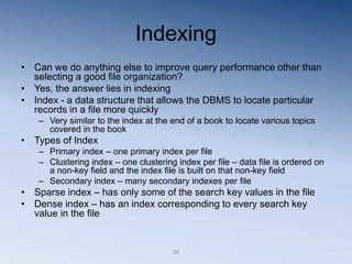 34
Indexing
• Can we do anything else to improve query performance other than
selecting a good file organization?
• Yes, the answer lies in indexing
• Index - a data structure that allows the DBMS to locate particular
records in a file more quickly
– Very similar to the index at the end of a book to locate various topics
covered in the book
• Types of Index
– Primary index – one primary index per file
– Clustering index – one clustering index per file – data file is ordered on
a non-key field and the index file is built on that non-key field
– Secondary index – many secondary indexes per file
• Sparse index – has only some of the search key values in the file
• Dense index – has an index corresponding to every search key
value in the file
 