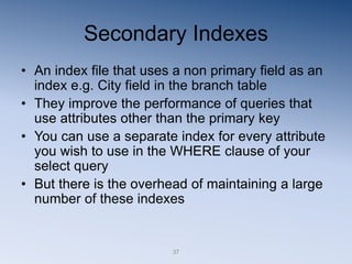 37
Secondary Indexes
• An index file that uses a non primary field as an
index e.g. City field in the branch table
• They improve the performance of queries that
use attributes other than the primary key
• You can use a separate index for every attribute
you wish to use in the WHERE clause of your
select query
• But there is the overhead of maintaining a large
number of these indexes
 