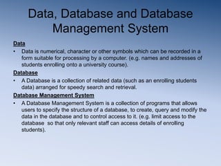 Data, Database and Database
Management System
Data
• Data is numerical, character or other symbols which can be recorded in a
form suitable for processing by a computer. (e.g. names and addresses of
students enrolling onto a university course).
Database
• A Database is a collection of related data (such as an enrolling students
data) arranged for speedy search and retrieval.
Database Management System
• A Database Management System is a collection of programs that allows
users to specify the structure of a database, to create, query and modify the
data in the database and to control access to it. (e.g. limit access to the
database so that only relevant staff can access details of enrolling
students).
 