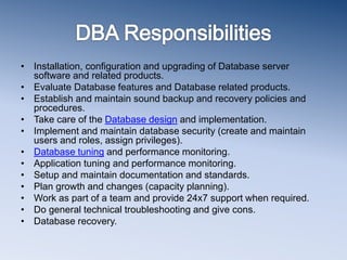 • Installation, configuration and upgrading of Database server
software and related products.
• Evaluate Database features and Database related products.
• Establish and maintain sound backup and recovery policies and
procedures.
• Take care of the Database design and implementation.
• Implement and maintain database security (create and maintain
users and roles, assign privileges).
• Database tuning and performance monitoring.
• Application tuning and performance monitoring.
• Setup and maintain documentation and standards.
• Plan growth and changes (capacity planning).
• Work as part of a team and provide 24x7 support when required.
• Do general technical troubleshooting and give cons.
• Database recovery.
 