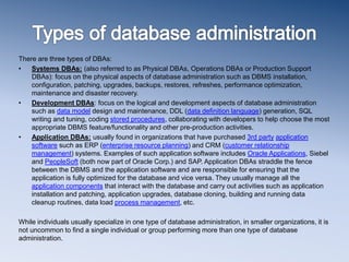 There are three types of DBAs:
• Systems DBAs: (also referred to as Physical DBAs, Operations DBAs or Production Support
DBAs): focus on the physical aspects of database administration such as DBMS installation,
configuration, patching, upgrades, backups, restores, refreshes, performance optimization,
maintenance and disaster recovery.
• Development DBAs: focus on the logical and development aspects of database administration
such as data model design and maintenance, DDL (data definition language) generation, SQL
writing and tuning, coding stored procedures, collaborating with developers to help choose the most
appropriate DBMS feature/functionality and other pre-production activities.
• Application DBAs: usually found in organizations that have purchased 3rd party application
software such as ERP (enterprise resource planning) and CRM (customer relationship
management) systems. Examples of such application software includes Oracle Applications, Siebel
and PeopleSoft (both now part of Oracle Corp.) and SAP. Application DBAs straddle the fence
between the DBMS and the application software and are responsible for ensuring that the
application is fully optimized for the database and vice versa. They usually manage all the
application components that interact with the database and carry out activities such as application
installation and patching, application upgrades, database cloning, building and running data
cleanup routines, data load process management, etc.
While individuals usually specialize in one type of database administration, in smaller organizations, it is
not uncommon to find a single individual or group performing more than one type of database
administration.
 