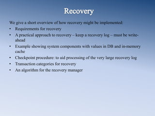 We give a short overview of how recovery might be implemented:
• Requirements for recovery
• A practical approach to recovery – keep a recovery log – must be write-
ahead
• Example showing system components with values in DB and in-memory
cache
• Checkpoint procedure: to aid processing of the very large recovery log
• Transaction categories for recovery
• An algorithm for the recovery manager
 