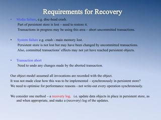 • Media failure, e.g. disc-head crash.
Part of persistent store is lost – need to restore it.
Transactions in progress may be using this area – abort uncommitted transactions.
• System failure e.g. crash - main memory lost.
Persistent store is not lost but may have been changed by uncommitted transactions.
Also, committed transactions’ effects may not yet have reached persistent objects.
• Transaction abort
Need to undo any changes made by the aborted transaction.
Our object model assumed all invocations are recorded with the object.
It was not made clear how this was to be implemented – synchronously in persistent store?
We need to optimise for performance reasons - not write-out every operation synchronously.
We consider one method – a recovery log. i.e. update data objects in place in persistent store, as
and when appropriate, and make a (recovery) log of the updates.
 