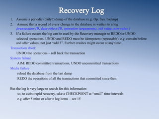 1. Assume a periodic (daily?) dump of the database (e.g. Op. Sys. backup)
2. Assume that a record of every change to the database is written to a log
{transaction-ID, data-object-ID, operation (arguments), old value, new value }
3. If a failure occurs the log can be used by the Recovery manager to REDO or UNDO
selected operations. UNDO and REDO must be idempotent (repeatable), e.g. contain before
and after values, not just “add 3”. Further crashes might occur at any time.
Transaction abort:
UNDO the operations – roll back the transaction
System failure
AIM: REDO committed transactions, UNDO uncommitted transactions
Media failure
reload the database from the last dump
REDO the operations of all the transactions that committed since then
But the log is very large to search for this information
so, to assist rapid recovery, take a CHECKPOINT at “small” time intervals
e.g. after 5 mins or after n log items – see 15
 