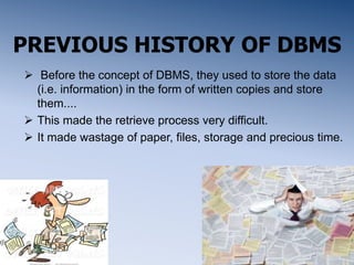 PREVIOUS HISTORY OF DBMS
 Before the concept of DBMS, they used to store the data
(i.e. information) in the form of written copies and store
them....
 This made the retrieve process very difficult.
 It made wastage of paper, files, storage and precious time.
 