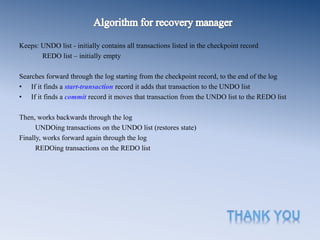 Keeps: UNDO list - initially contains all transactions listed in the checkpoint record
REDO list – initially empty
Searches forward through the log starting from the checkpoint record, to the end of the log
• If it finds a start-transaction record it adds that transaction to the UNDO list
• If it finds a commit record it moves that transaction from the UNDO list to the REDO list
Then, works backwards through the log
UNDOing transactions on the UNDO list (restores state)
Finally, works forward again through the log
REDOing transactions on the REDO list
 