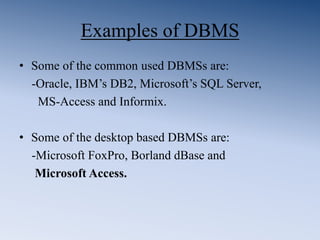 Examples of DBMS
• Some of the common used DBMSs are:
-Oracle, IBM’s DB2, Microsoft’s SQL Server,
MS-Access and Informix.
• Some of the desktop based DBMSs are:
-Microsoft FoxPro, Borland dBase and
Microsoft Access.
 