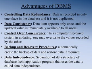 Advantages of DBMS
• Controlling Data Redundancy: Data is recorded in only
one place in the database and it is not duplicated.
• Data Consistency: Data item appears only once, and the
updated value is immediately available to all users.
• Control Over Concurrency : In a computer file-based
system in updating, one may overwrite the values recorded
by the other.
• Backup and Recovery Procedures: automatically
create the backup of data and restore data if required.
• Data Independence: Separation of data structure of
database from application program that uses the data is
called data independence.
 