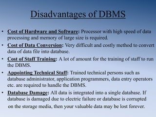 Disadvantages of DBMS
• Cost of Hardware and Software: Processor with high speed of data
processing and memory of large size is required.
• Cost of Data Conversion: Very difficult and costly method to convert
data of data file into database.
• Cost of Staff Training: A lot of amount for the training of staff to run
the DBMS.
• Appointing Technical Staff: Trained technical persons such as
database administrator, application programmers, data entry operators
etc. are required to handle the DBMS.
• Database Damage: All data is integrated into a single database. If
database is damaged due to electric failure or database is corrupted
on the storage media, then your valuable data may be lost forever.
 