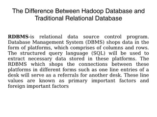 The Difference Between Hadoop Database and
Traditional Relational Database
RDBMS-is relational data source control program.
Database Management System (DBMS) shops data in the
form of platforms, which comprises of columns and rows.
The structured query language (SQL) will be used to
extract necessary data stored in these platforms. The
RDBMS which shops the connections between these
platforms in different forms such as one line entries of a
desk will serve as a referrals for another desk. These line
values are known as primary important factors and
foreign important factors
 