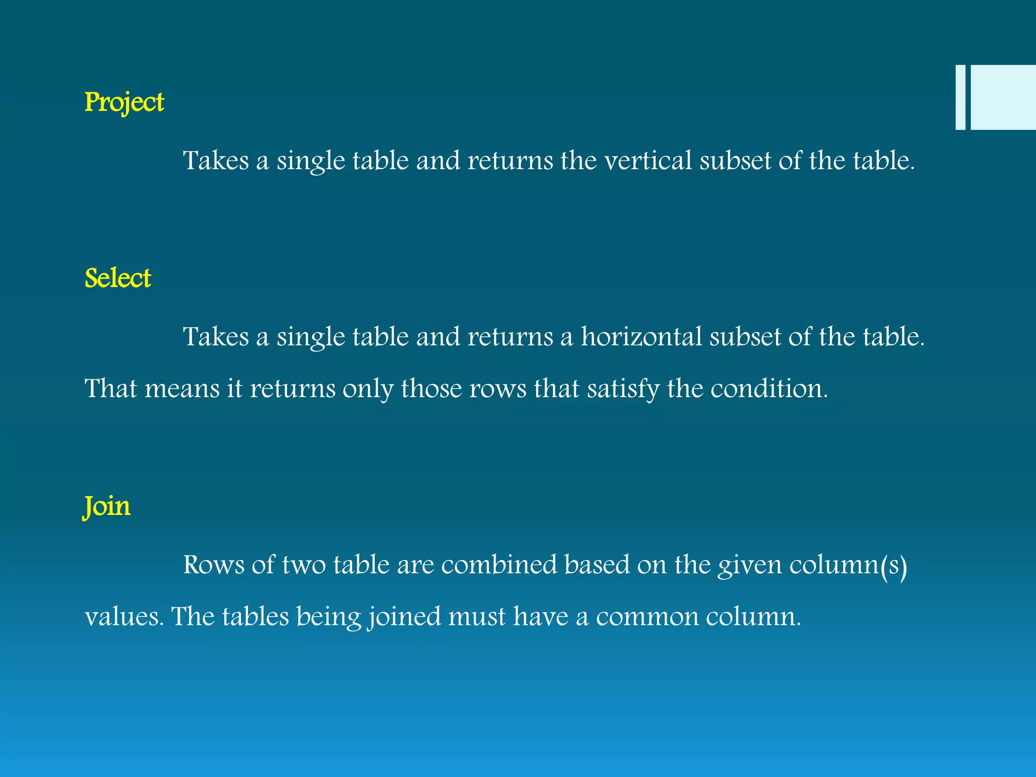 Project
Takes a single table and returns the vertical subset of the table.
Select
Takes a single table and returns a horizontal subset of the table.
That means it returns only those rows that satisfy the condition.
Join
Rows of two table are combined based on the given column(s)
values. The tables being joined must have a common column.
 