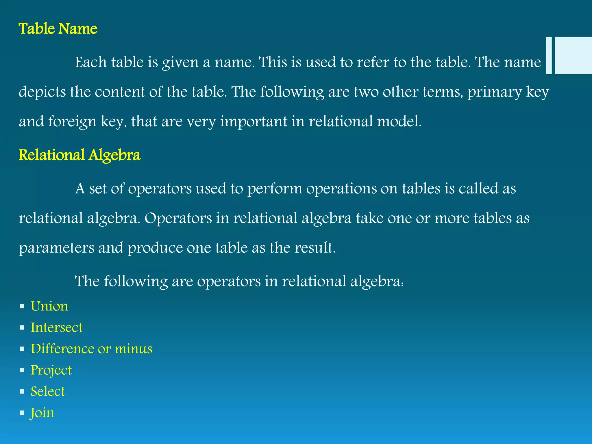 Table Name
Each table is given a name. This is used to refer to the table. The name
depicts the content of the table. The following are two other terms, primary key
and foreign key, that are very important in relational model.
Relational Algebra
A set of operators used to perform operations on tables is called as
relational algebra. Operators in relational algebra take one or more tables as
parameters and produce one table as the result.
The following are operators in relational algebra:
 Union
 Intersect
 Difference or minus
 Project
 Select
 Join
 