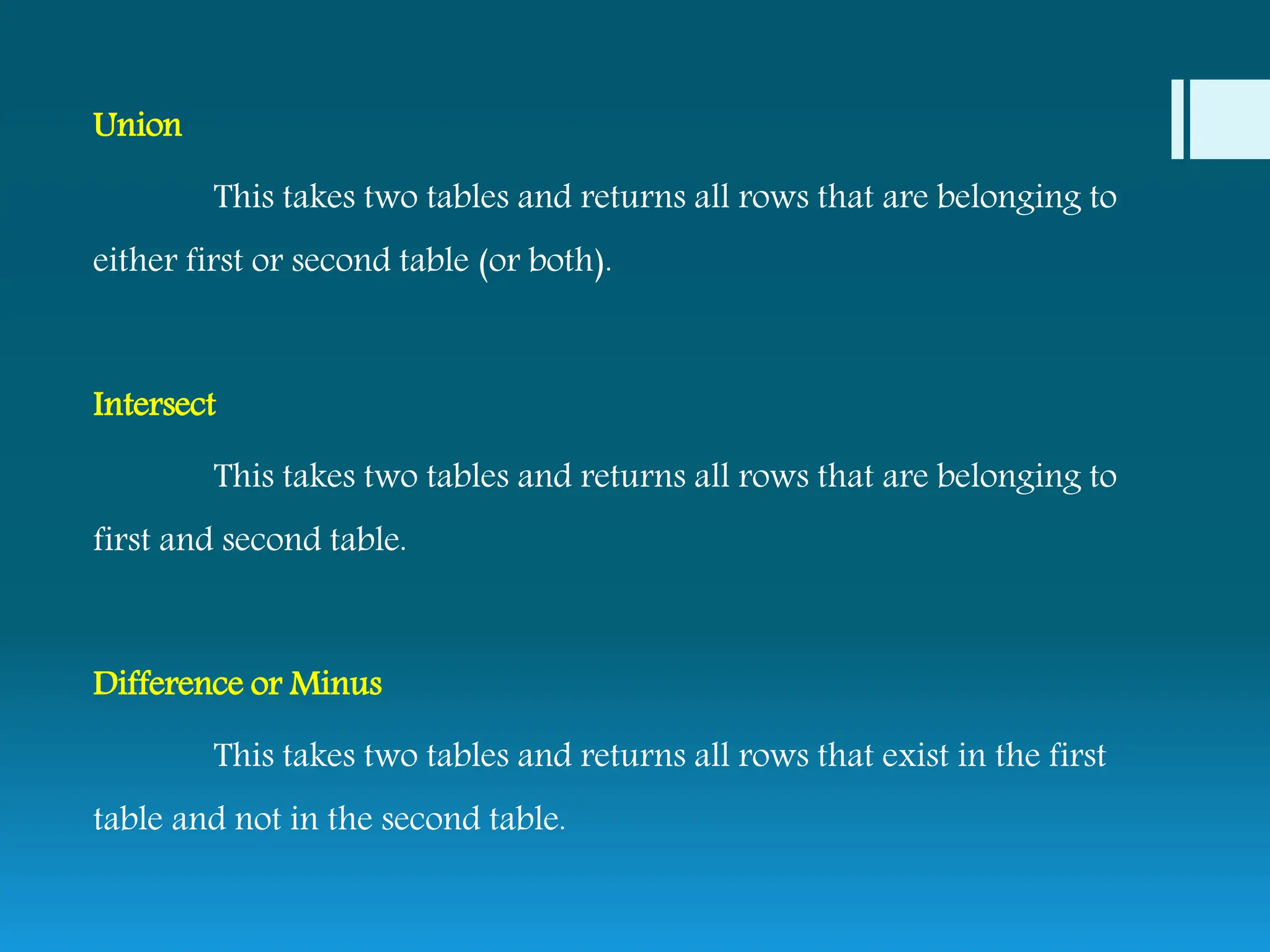 Union
This takes two tables and returns all rows that are belonging to
either first or second table (or both).
Intersect
This takes two tables and returns all rows that are belonging to
first and second table.
Difference or Minus
This takes two tables and returns all rows that exist in the first
table and not in the second table.
 