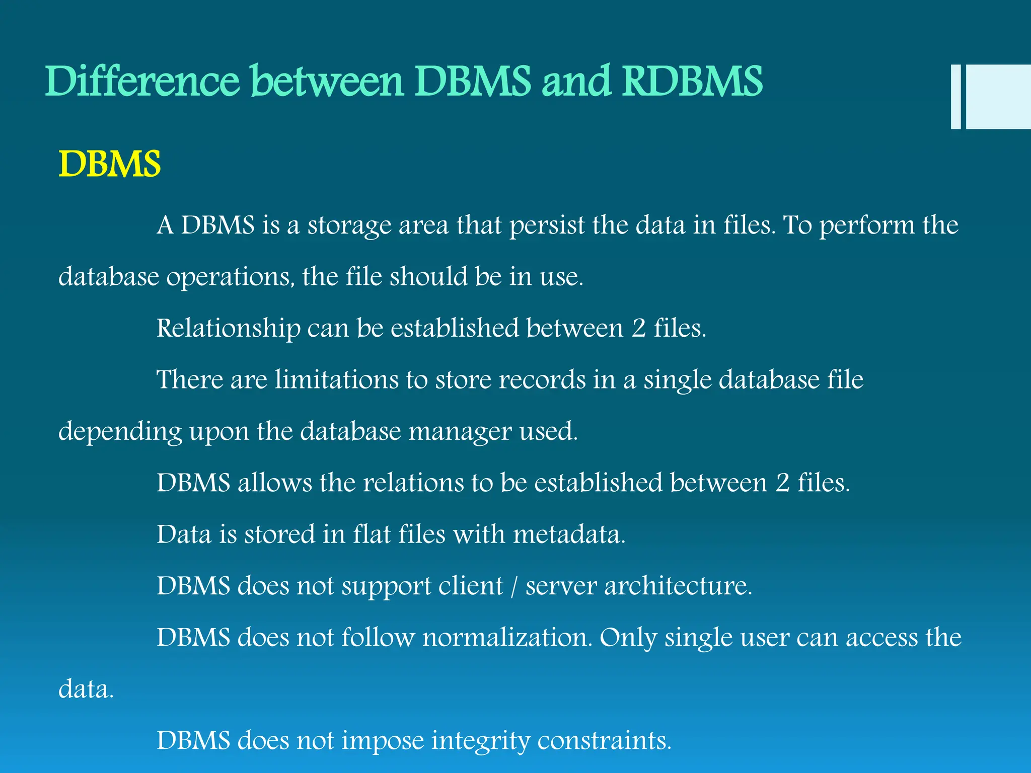 Difference between DBMS and RDBMS
DBMS
A DBMS is a storage area that persist the data in files. To perform the
database operations, the file should be in use.
Relationship can be established between 2 files.
There are limitations to store records in a single database file
depending upon the database manager used.
DBMS allows the relations to be established between 2 files.
Data is stored in flat files with metadata.
DBMS does not support client / server architecture.
DBMS does not follow normalization. Only single user can access the
data.
DBMS does not impose integrity constraints.
 