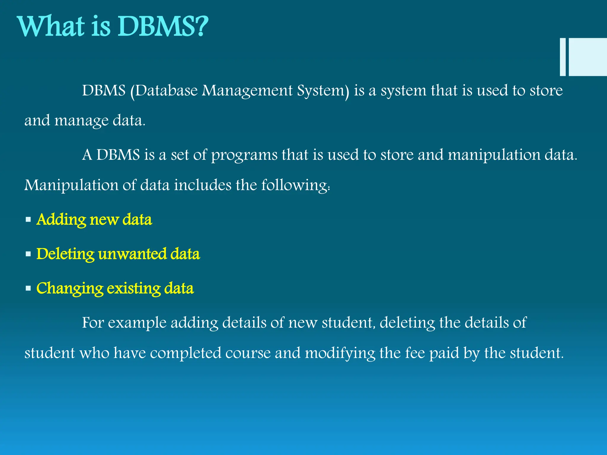 What is DBMS?
DBMS (Database Management System) is a system that is used to store
and manage data.
A DBMS is a set of programs that is used to store and manipulation data.
Manipulation of data includes the following:
 Adding new data
 Deleting unwanted data
 Changing existing data
For example adding details of new student, deleting the details of
student who have completed course and modifying the fee paid by the student.
 