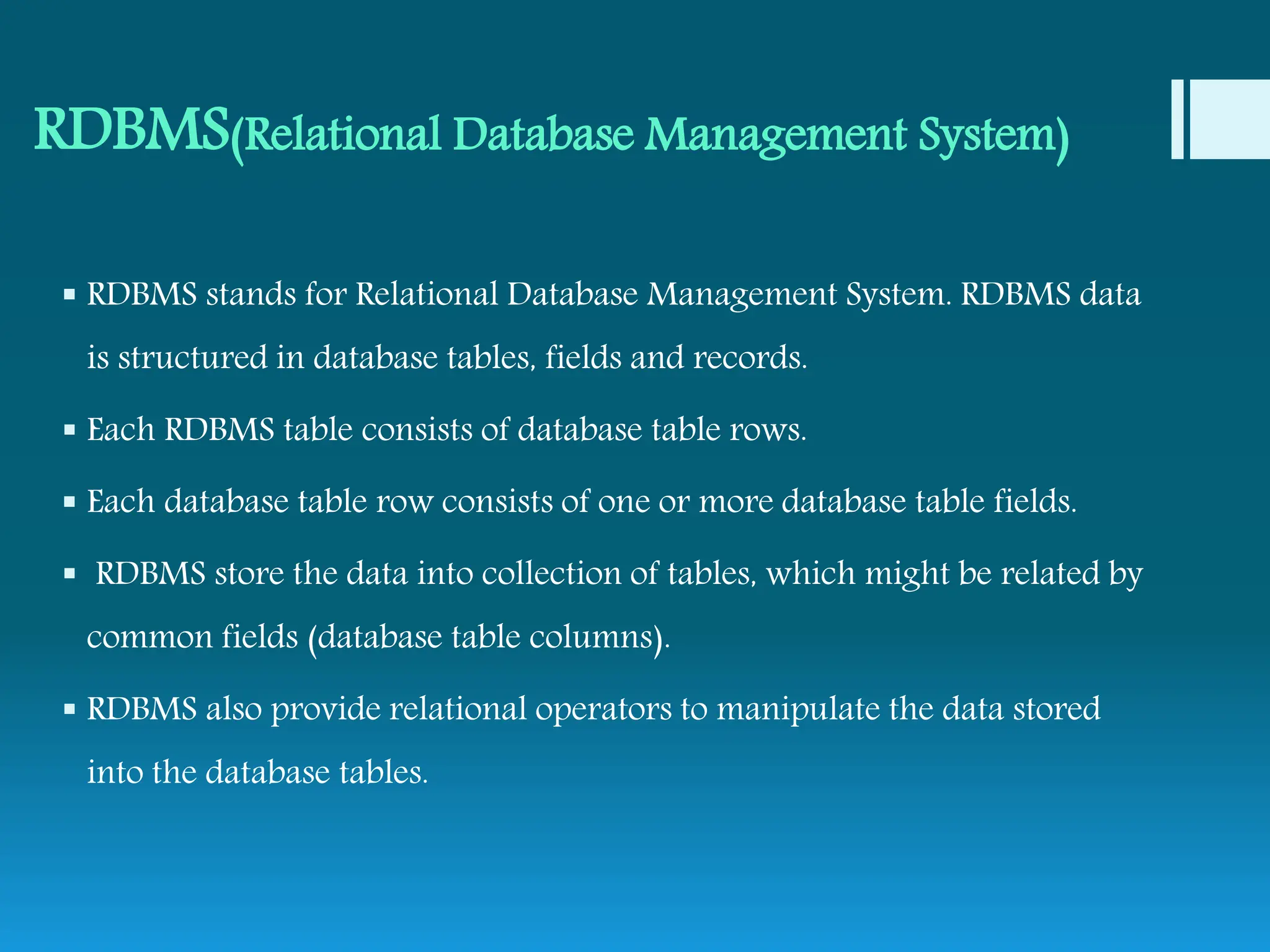 RDBMS(Relational Database Management System)
 RDBMS stands for Relational Database Management System. RDBMS data
is structured in database tables, fields and records.
 Each RDBMS table consists of database table rows.
 Each database table row consists of one or more database table fields.
 RDBMS store the data into collection of tables, which might be related by
common fields (database table columns).
 RDBMS also provide relational operators to manipulate the data stored
into the database tables.
 