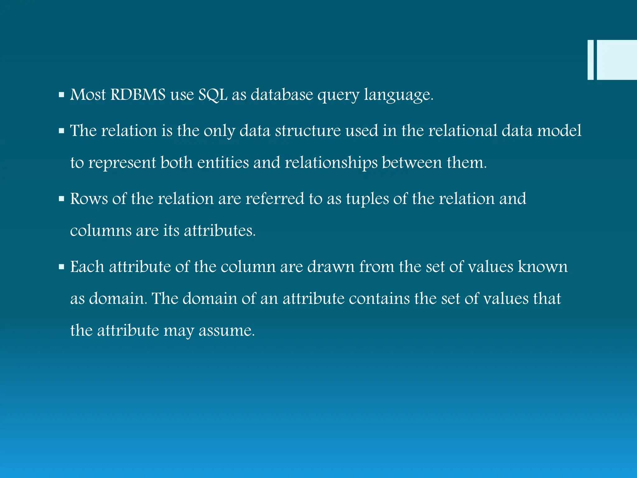  Most RDBMS use SQL as database query language.
 The relation is the only data structure used in the relational data model
to represent both entities and relationships between them.
 Rows of the relation are referred to as tuples of the relation and
columns are its attributes.
 Each attribute of the column are drawn from the set of values known
as domain. The domain of an attribute contains the set of values that
the attribute may assume.
 