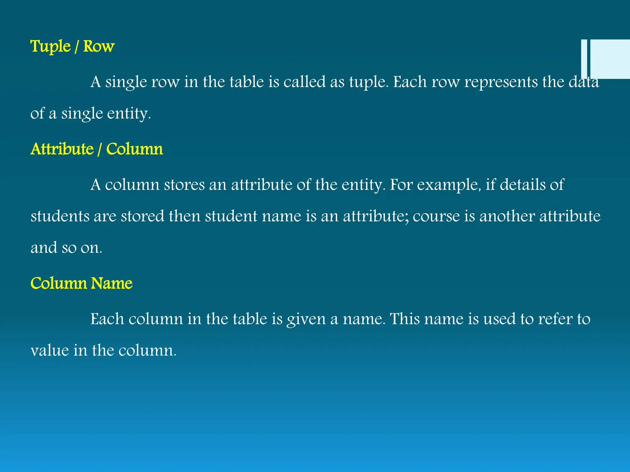 Tuple / Row
A single row in the table is called as tuple. Each row represents the data
of a single entity.
Attribute / Column
A column stores an attribute of the entity. For example, if details of
students are stored then student name is an attribute; course is another attribute
and so on.
Column Name
Each column in the table is given a name. This name is used to refer to
value in the column.
 