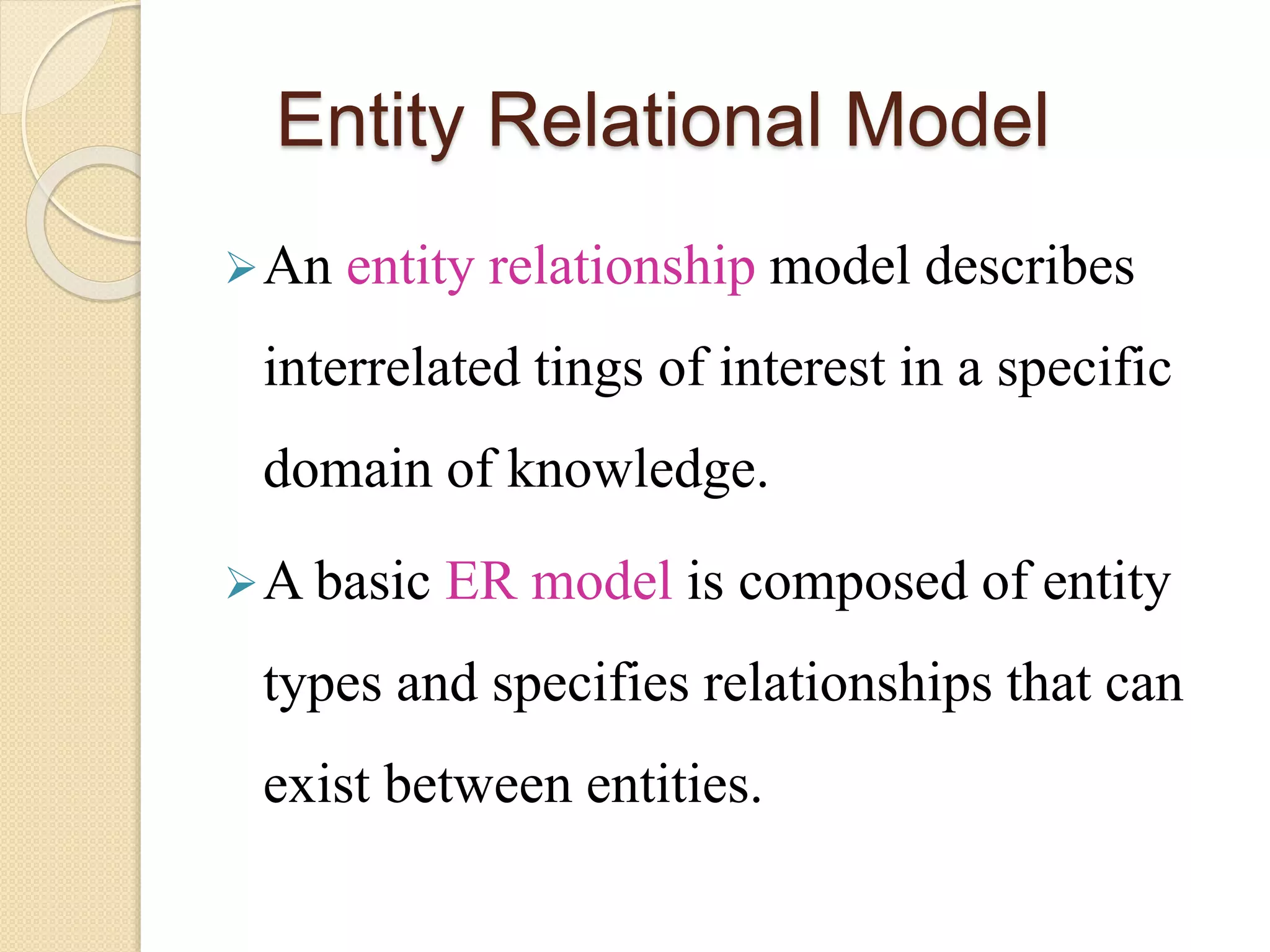 Entity Relational Model
An entity relationship model describes
interrelated tings of interest in a specific
domain of knowledge.
A basic ER model is composed of entity
types and specifies relationships that can
exist between entities.
 