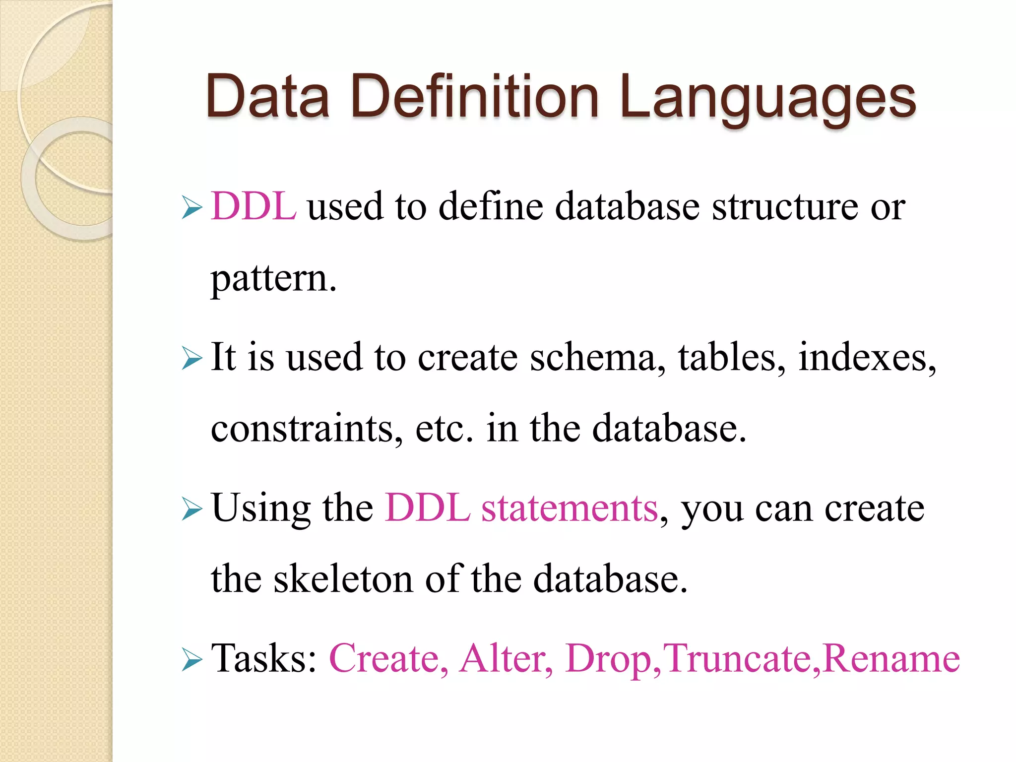 Data Definition Languages
DDL used to define database structure or
pattern.
It is used to create schema, tables, indexes,
constraints, etc. in the database.
Using the DDL statements, you can create
the skeleton of the database.
Tasks: Create, Alter, Drop,Truncate,Rename
 