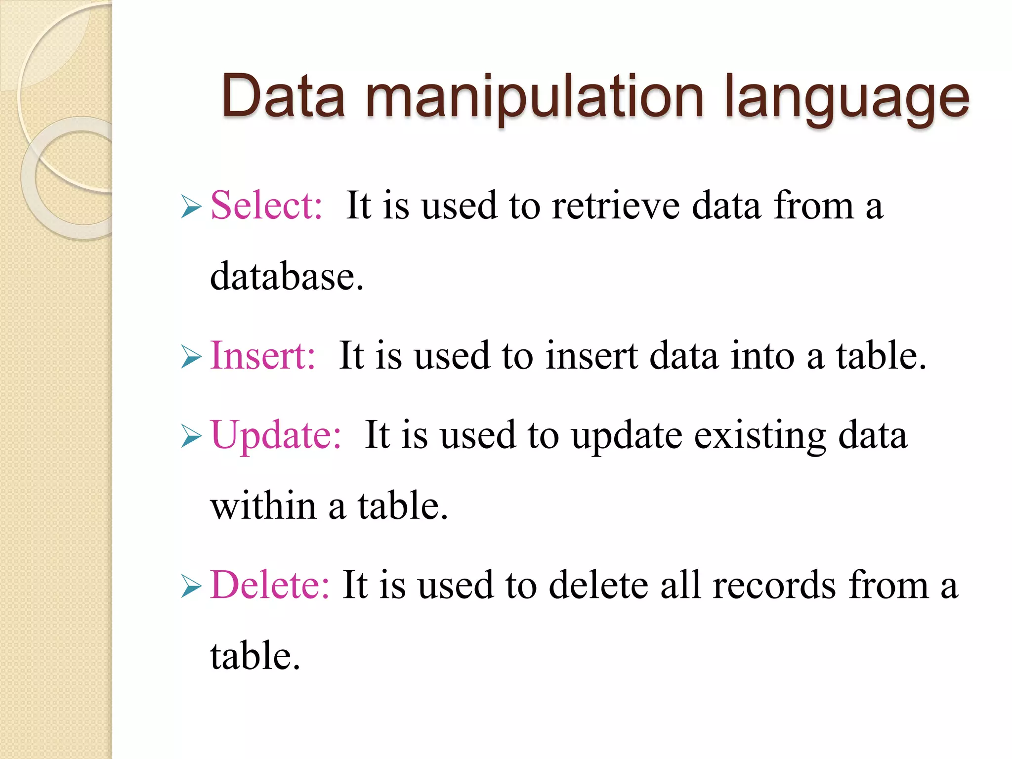 Data manipulation language
Select: It is used to retrieve data from a
database.
Insert: It is used to insert data into a table.
Update: It is used to update existing data
within a table.
Delete: It is used to delete all records from a
table.
 