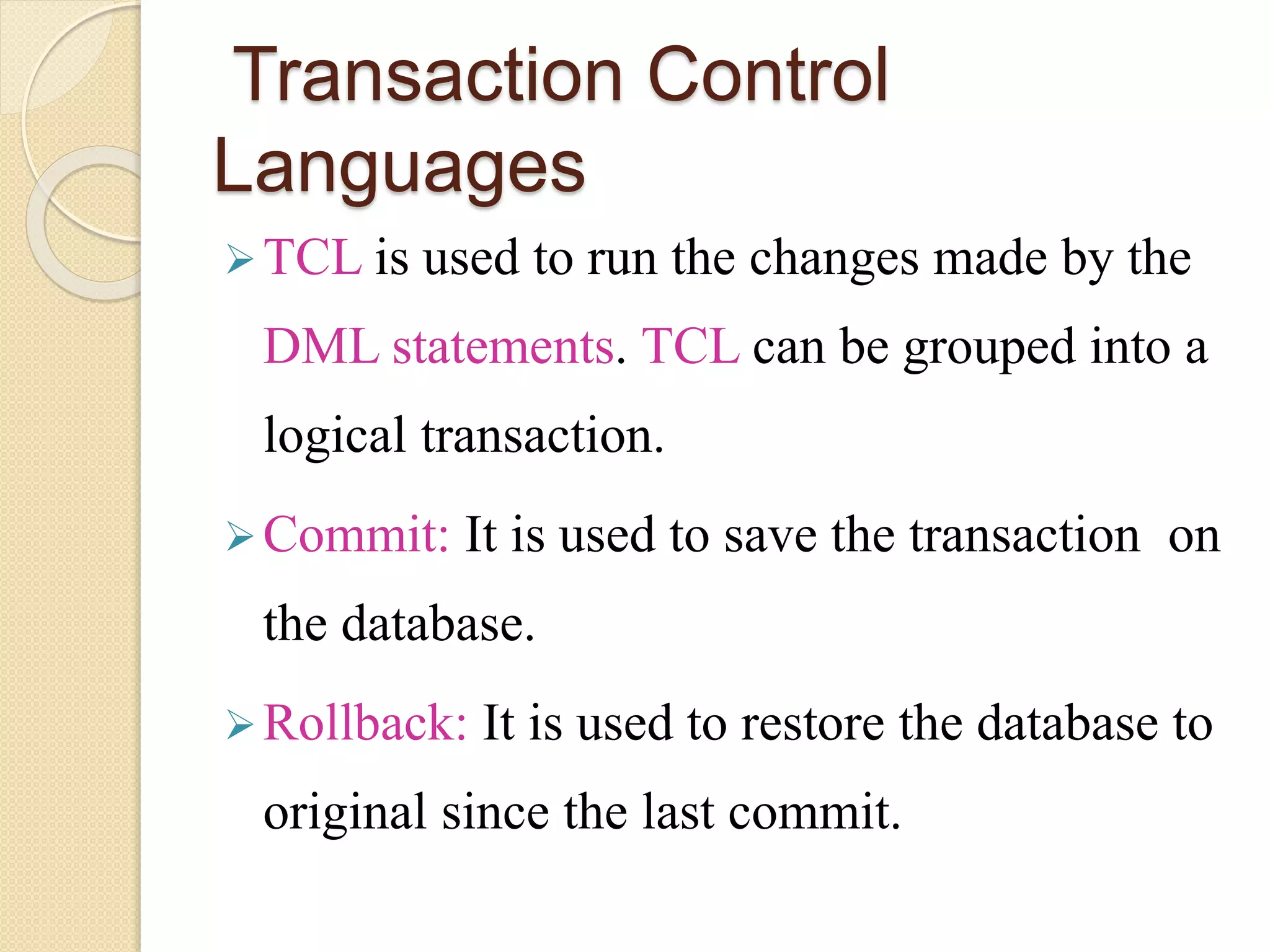 Transaction Control
Languages
TCL is used to run the changes made by the
DML statements. TCL can be grouped into a
logical transaction.
Commit: It is used to save the transaction on
the database.
Rollback: It is used to restore the database to
original since the last commit.
 