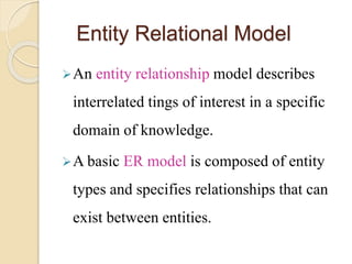 Entity Relational Model
An entity relationship model describes
interrelated tings of interest in a specific
domain of knowledge.
A basic ER model is composed of entity
types and specifies relationships that can
exist between entities.
 