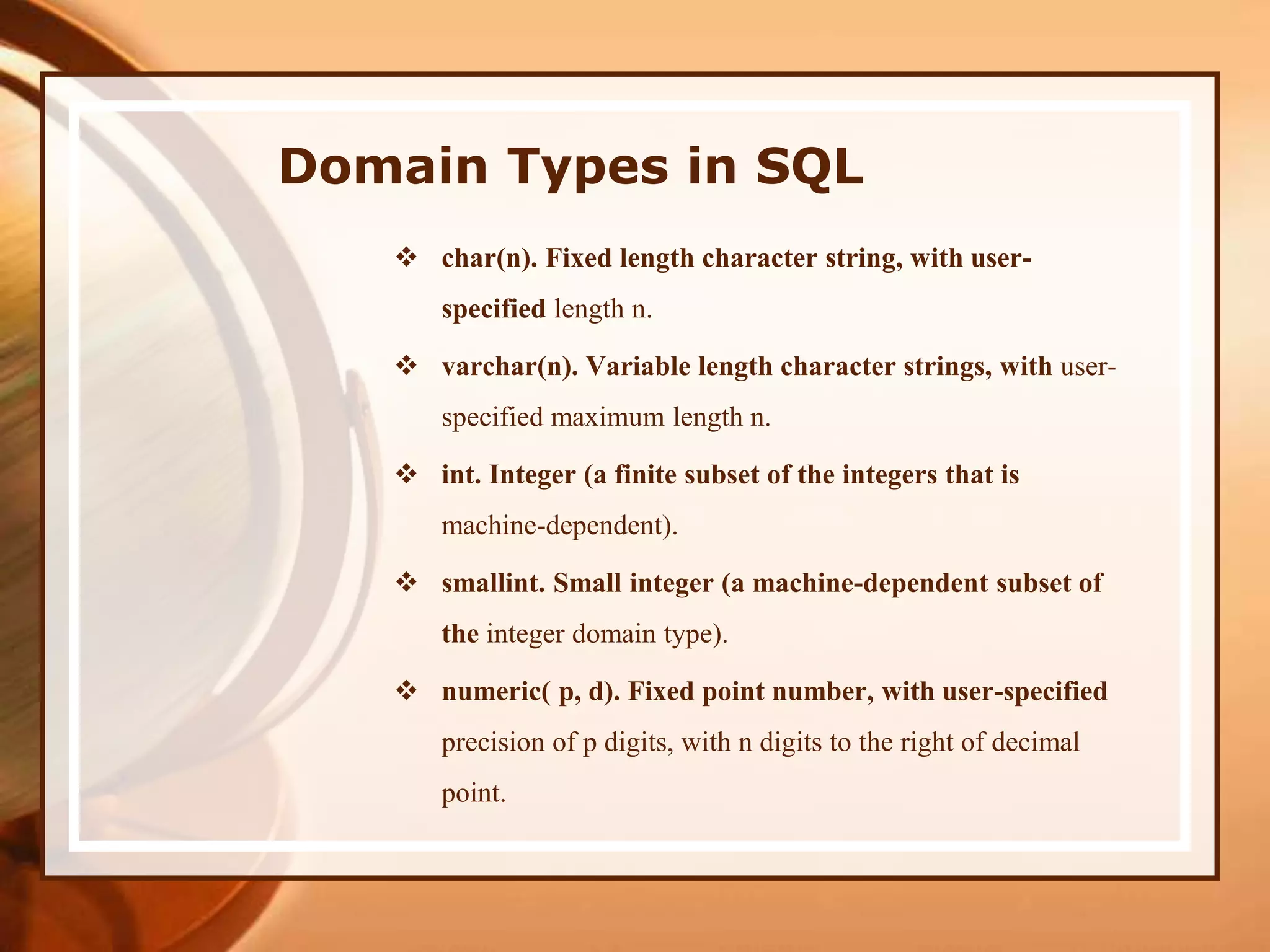 Domain Types in SQL
 char(n). Fixed length character string, with user-
specified length n.
 varchar(n). Variable length character strings, with user-
specified maximum length n.
 int. Integer (a finite subset of the integers that is
machine-dependent).
 smallint. Small integer (a machine-dependent subset of
the integer domain type).
 numeric( p, d). Fixed point number, with user-specified
precision of p digits, with n digits to the right of decimal
point.
 