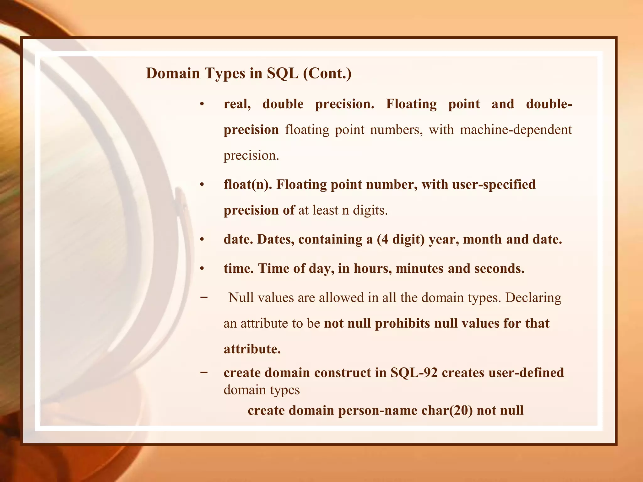 Domain Types in SQL (Cont.)
• real, double precision. Floating point and double-
precision floating point numbers, with machine-dependent
precision.
• float(n). Floating point number, with user-specified
precision of at least n digits.
• date. Dates, containing a (4 digit) year, month and date.
• time. Time of day, in hours, minutes and seconds.
– Null values are allowed in all the domain types. Declaring
an attribute to be not null prohibits null values for that
attribute.
– create domain construct in SQL-92 creates user-defined
domain types
create domain person-name char(20) not null
 