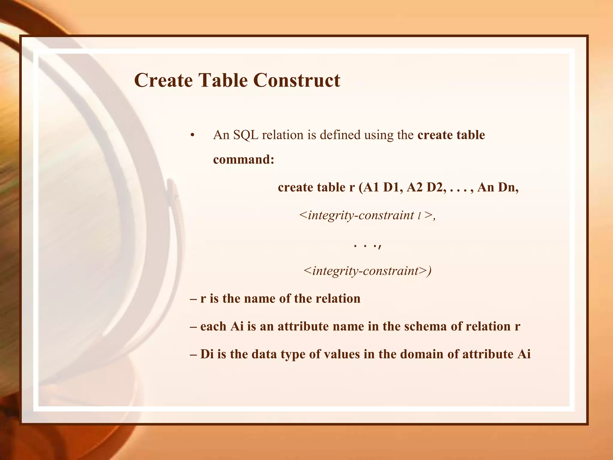 Create Table Construct
• An SQL relation is defined using the create table
command:
create table r (A1 D1, A2 D2, . . . , An Dn,
<integrity-constraint l >,
. . .,
<integrity-constraint>)
– r is the name of the relation
– each Ai is an attribute name in the schema of relation r
– Di is the data type of values in the domain of attribute Ai
 
