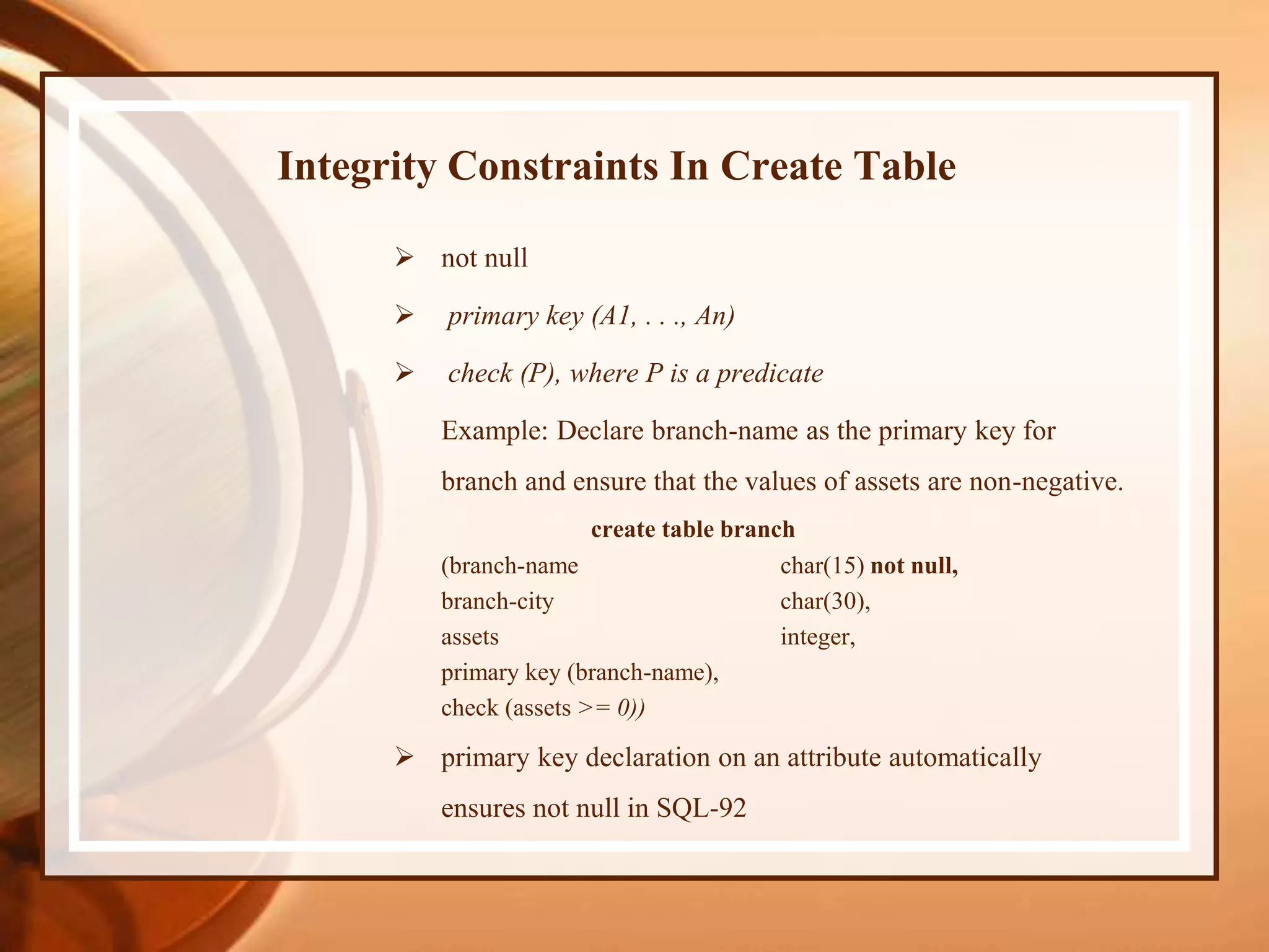 Integrity Constraints In Create Table
 not null
 primary key (A1, . . ., An)
 check (P), where P is a predicate
Example: Declare branch-name as the primary key for
branch and ensure that the values of assets are non-negative.
create table branch
(branch-name char(15) not null,
branch-city char(30),
assets integer,
primary key (branch-name),
check (assets >= 0))
 primary key declaration on an attribute automatically
ensures not null in SQL-92
 