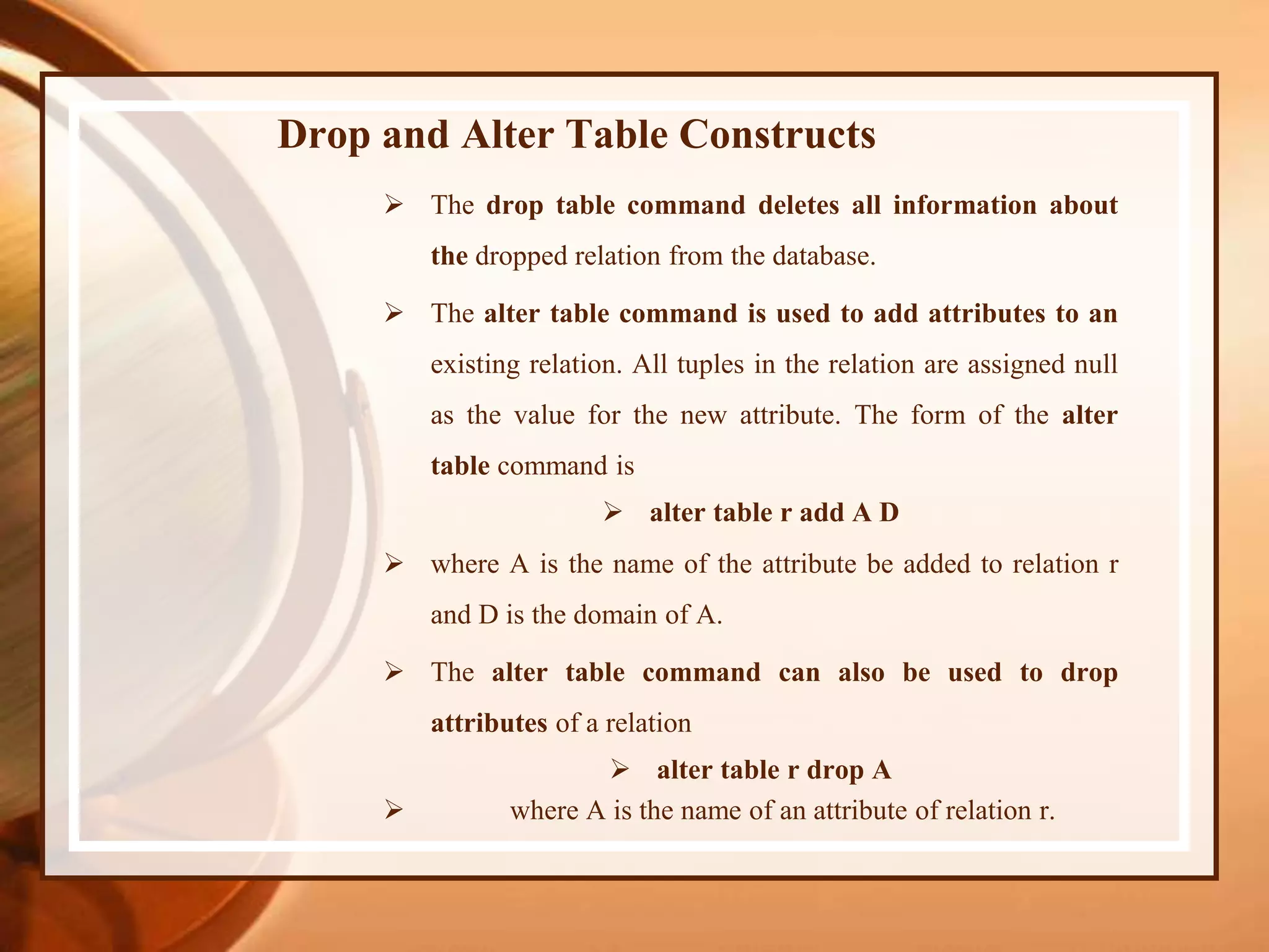 Drop and Alter Table Constructs
 The drop table command deletes all information about
the dropped relation from the database.
 The alter table command is used to add attributes to an
existing relation. All tuples in the relation are assigned null
as the value for the new attribute. The form of the alter
table command is
 alter table r add A D
 where A is the name of the attribute be added to relation r
and D is the domain of A.
 The alter table command can also be used to drop
attributes of a relation
 alter table r drop A
 where A is the name of an attribute of relation r.
 