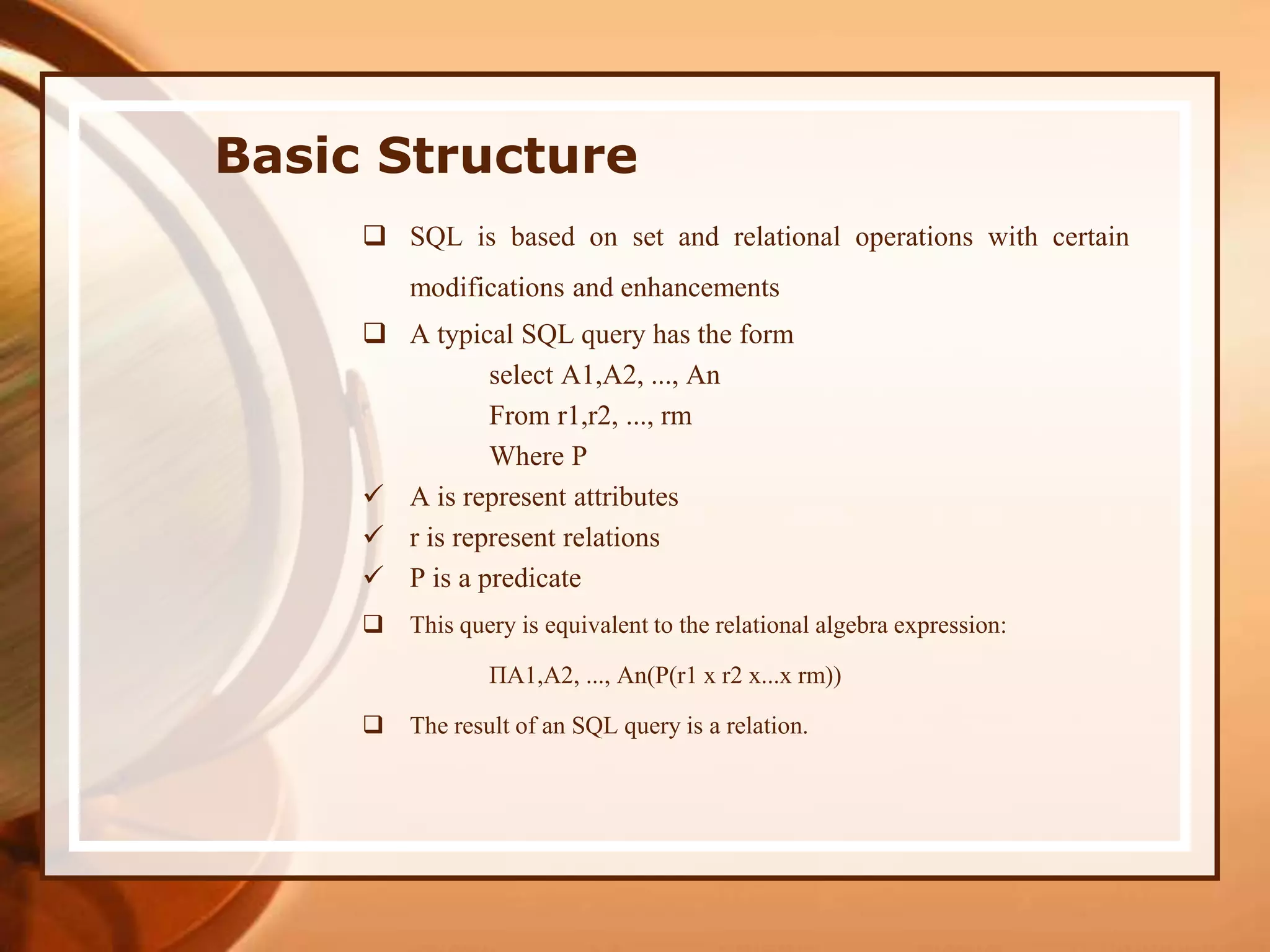 Basic Structure
 SQL is based on set and relational operations with certain
modifications and enhancements
 A typical SQL query has the form
select A1,A2, ..., An
From r1,r2, ..., rm
Where P
 A is represent attributes
 r is represent relations
 P is a predicate
 This query is equivalent to the relational algebra expression:
ΠA1,A2, ..., An(P(r1 x r2 x...x rm))
 The result of an SQL query is a relation.
 