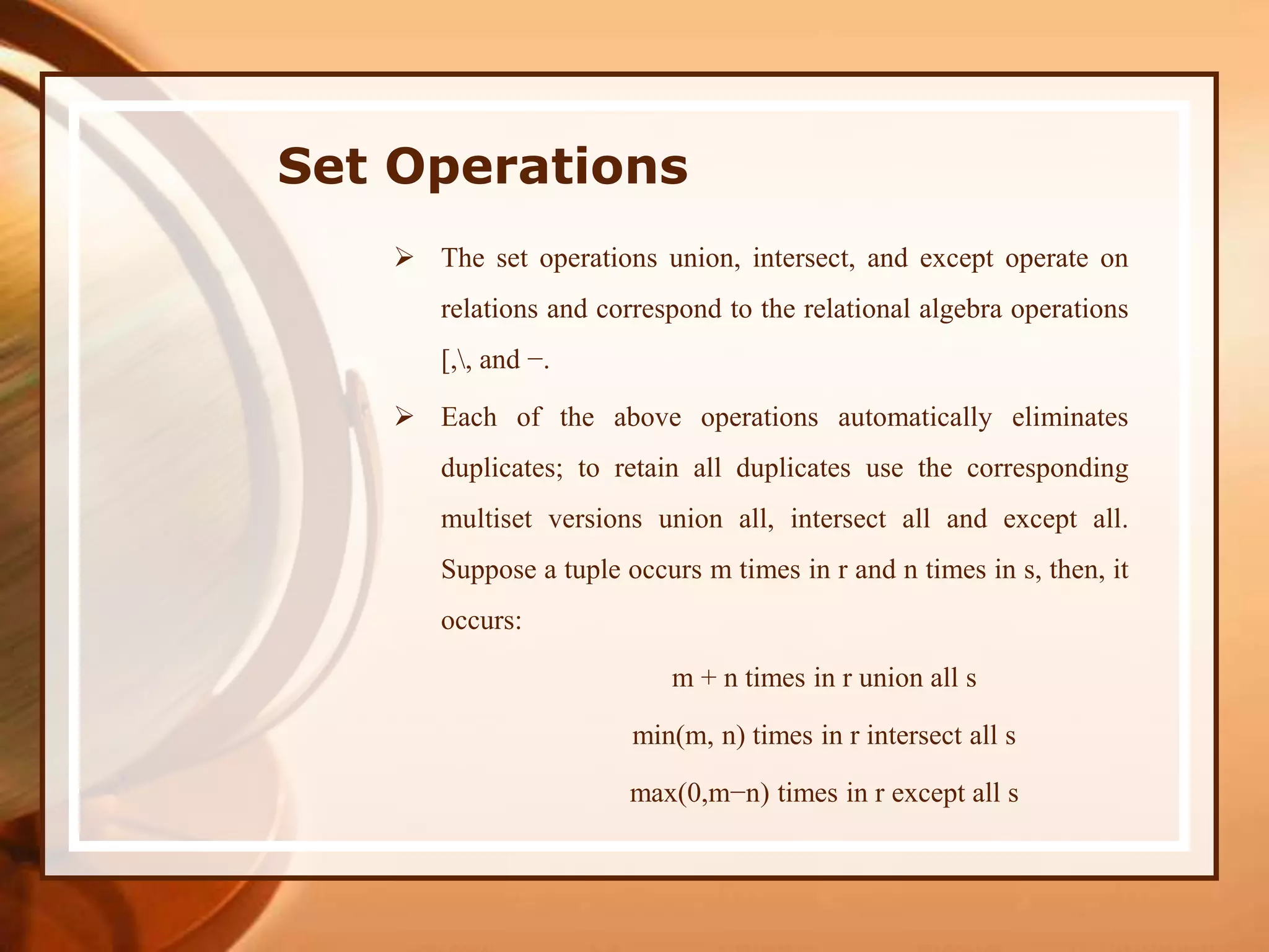 Set Operations
 The set operations union, intersect, and except operate on
relations and correspond to the relational algebra operations
[,, and −.
 Each of the above operations automatically eliminates
duplicates; to retain all duplicates use the corresponding
multiset versions union all, intersect all and except all.
Suppose a tuple occurs m times in r and n times in s, then, it
occurs:
m + n times in r union all s
min(m, n) times in r intersect all s
max(0,m−n) times in r except all s
 