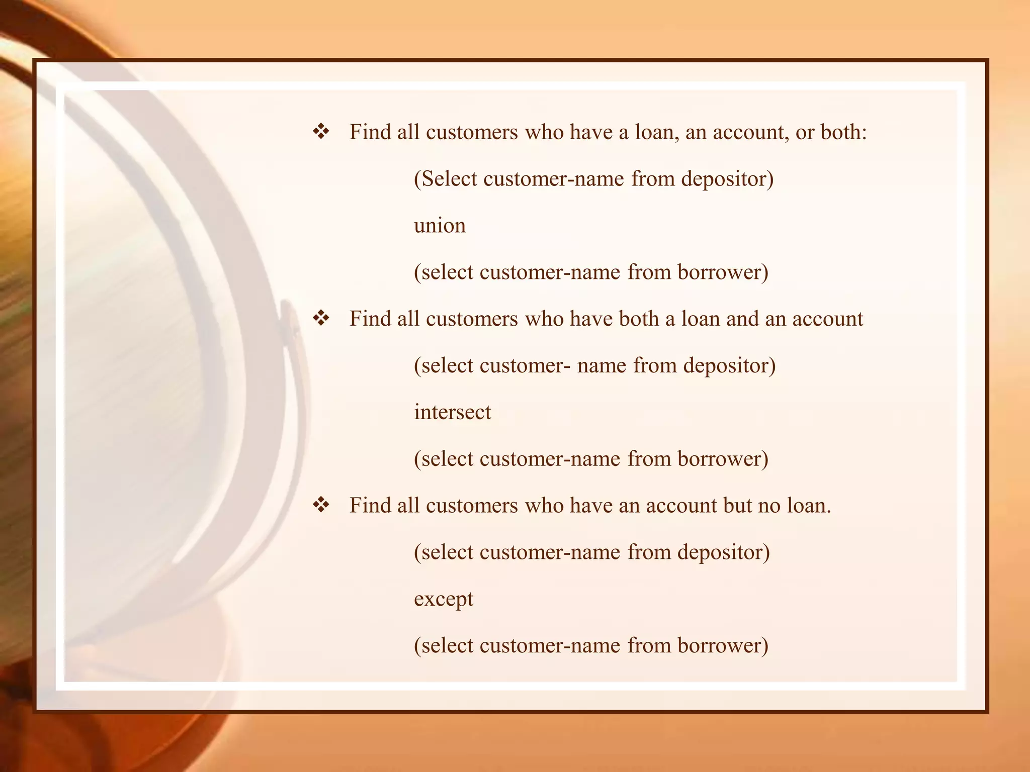  Find all customers who have a loan, an account, or both:
(Select customer-name from depositor)
union
(select customer-name from borrower)
 Find all customers who have both a loan and an account
(select customer- name from depositor)
intersect
(select customer-name from borrower)
 Find all customers who have an account but no loan.
(select customer-name from depositor)
except
(select customer-name from borrower)
 
