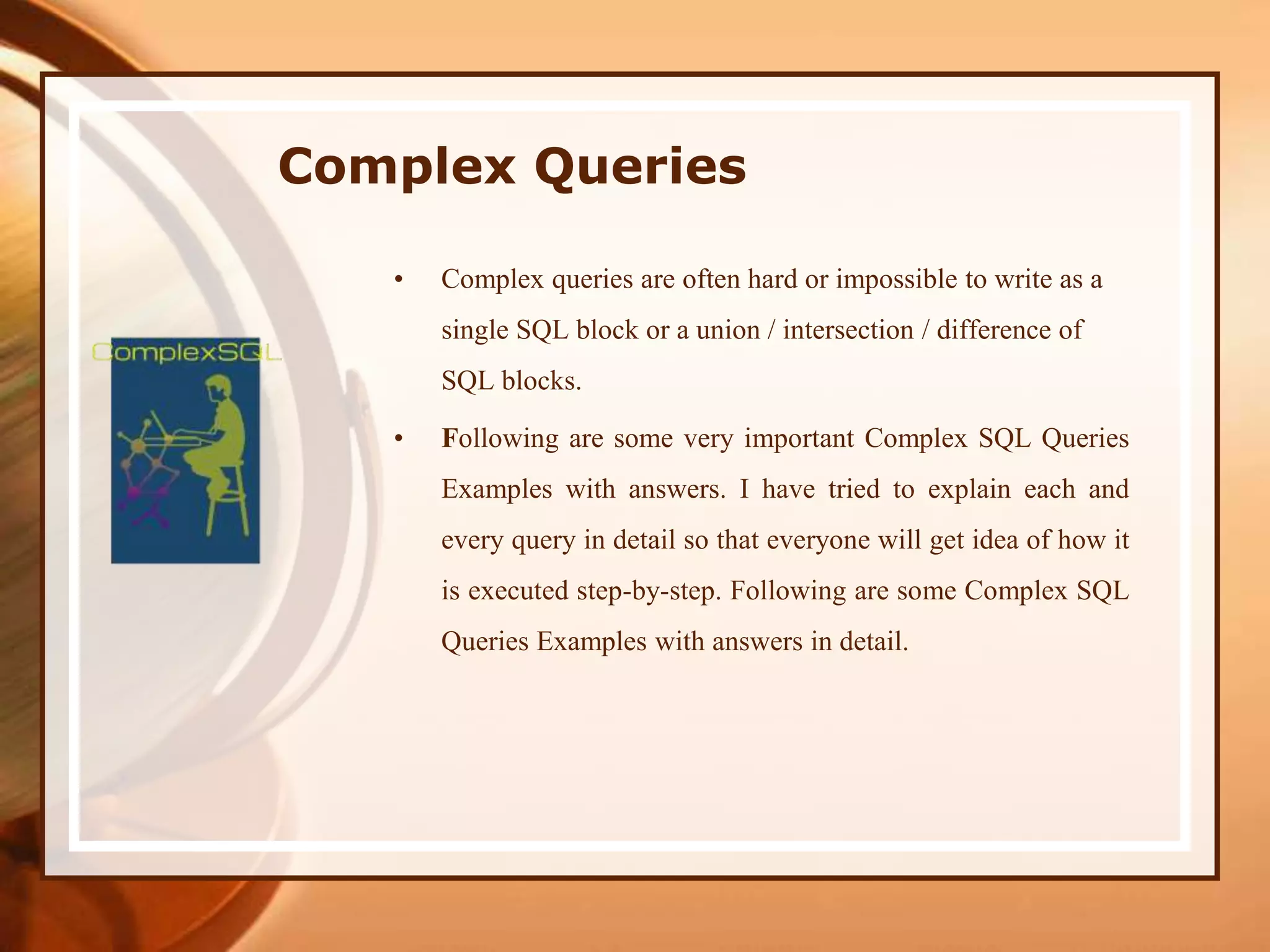 Complex Queries
• Complex queries are often hard or impossible to write as a
single SQL block or a union / intersection / difference of
SQL blocks.
• Following are some very important Complex SQL Queries
Examples with answers. I have tried to explain each and
every query in detail so that everyone will get idea of how it
is executed step-by-step. Following are some Complex SQL
Queries Examples with answers in detail.
 