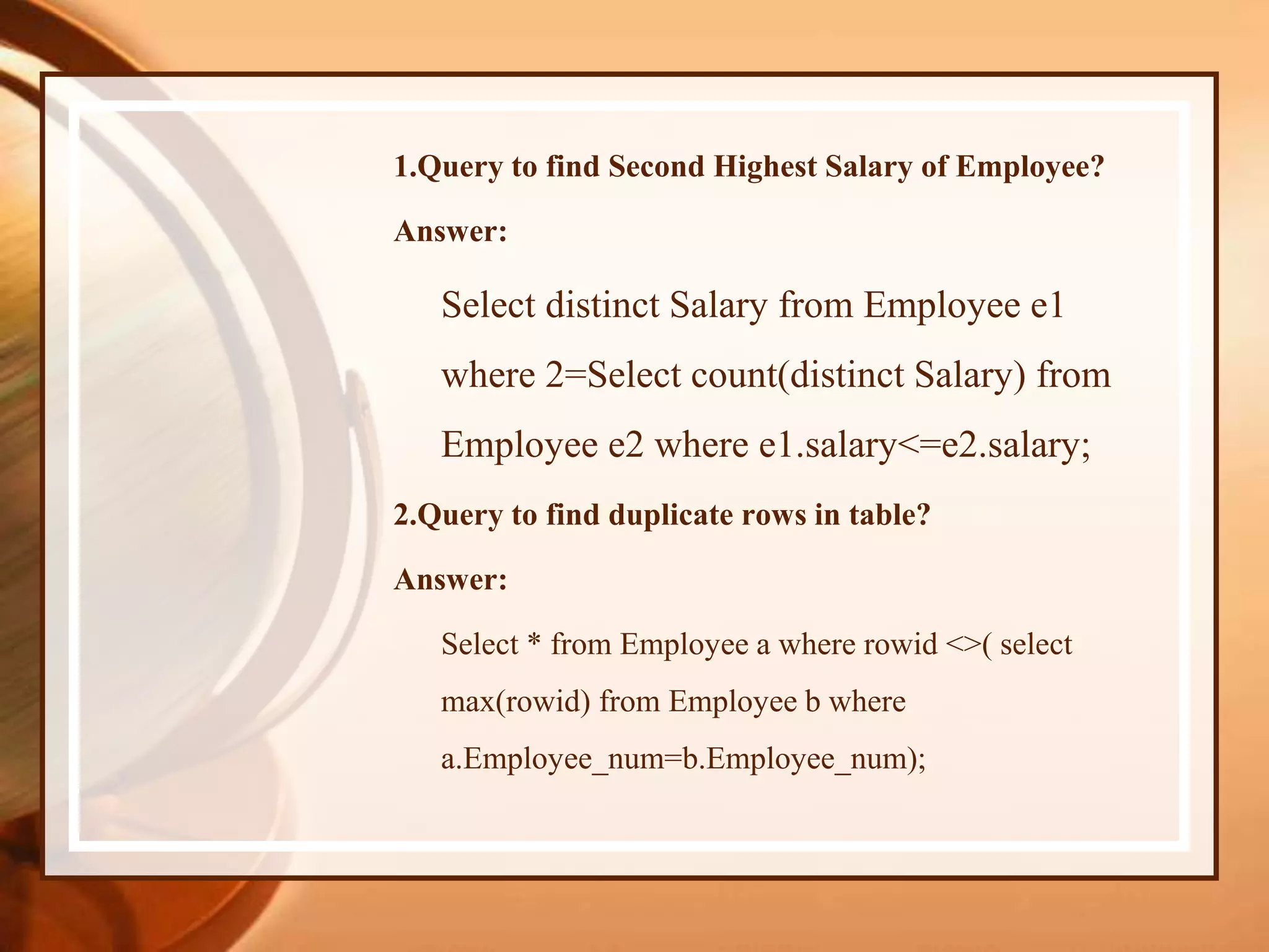 1.Query to find Second Highest Salary of Employee?
Answer:
Select distinct Salary from Employee e1
where 2=Select count(distinct Salary) from
Employee e2 where e1.salary<=e2.salary;
2.Query to find duplicate rows in table?
Answer:
Select * from Employee a where rowid <>( select
max(rowid) from Employee b where
a.Employee_num=b.Employee_num);
 